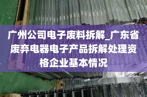 广州公司电子废料拆解_广东省废弃电器电子产品拆解处理资格企业基本情况