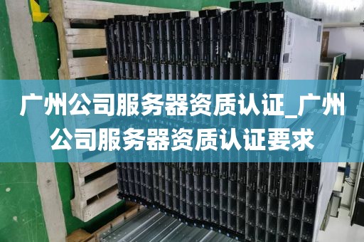 广州公司服务器资质认证_广州公司服务器资质认证要求
