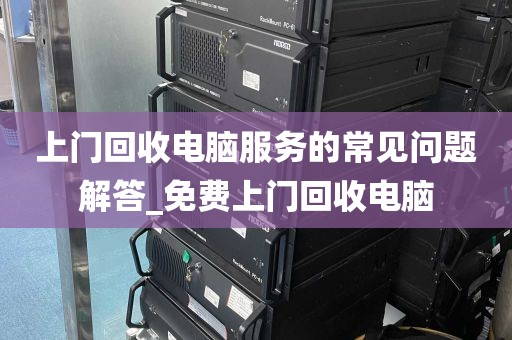 上门回收电脑服务的常见问题解答_免费上门回收电脑