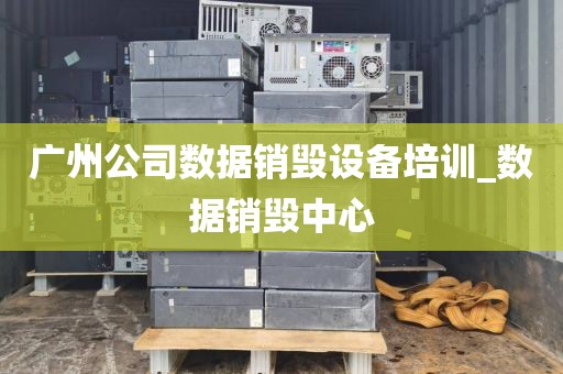 广州公司数据销毁设备培训_数据销毁中心