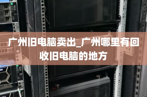 广州旧电脑卖出_广州哪里有回收旧电脑的地方