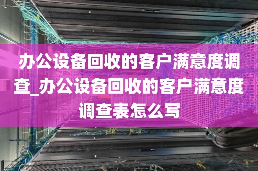 办公设备回收的客户满意度调查_办公设备回收的客户满意度调查表怎么写