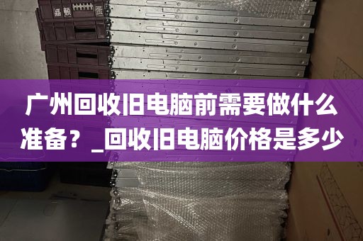 广州回收旧电脑前需要做什么准备？_回收旧电脑价格是多少