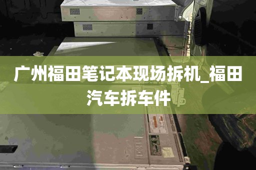 广州福田笔记本现场拆机_福田汽车拆车件