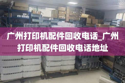 广州打印机配件回收电话_广州打印机配件回收电话地址