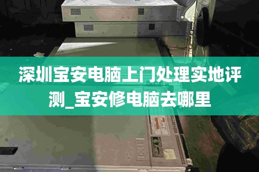 深圳宝安电脑上门处理实地评测_宝安修电脑去哪里