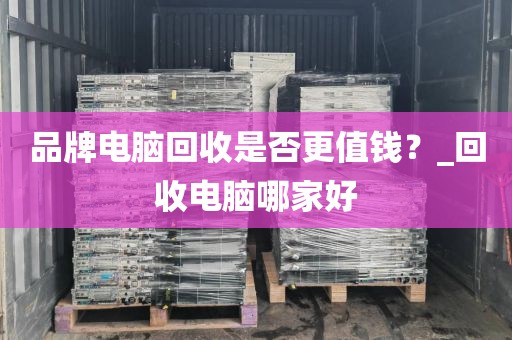 品牌电脑回收是否更值钱？_回收电脑哪家好