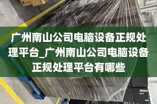 广州南山公司电脑设备正规处理平台_广州南山公司电脑设备正规处理平台有哪些
