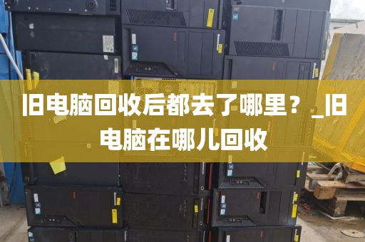 旧电脑回收后都去了哪里？_旧电脑在哪儿回收