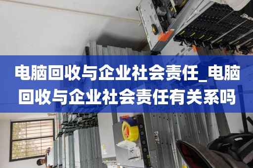 电脑回收与企业社会责任_电脑回收与企业社会责任有关系吗