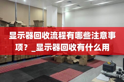 显示器回收流程有哪些注意事项？_显示器回收有什么用