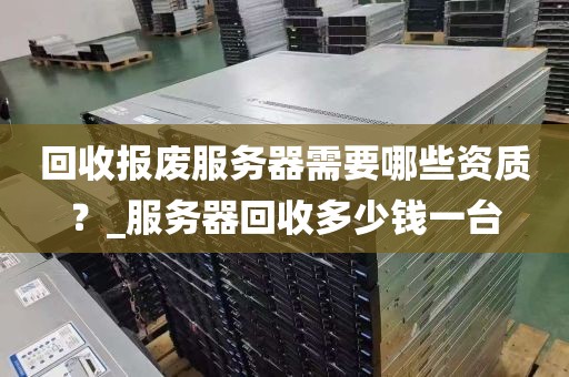 回收报废服务器需要哪些资质？_服务器回收多少钱一台